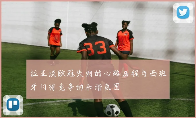 拉亚谈欧冠失利的心路历程与西班牙门将竞争的和谐氛围