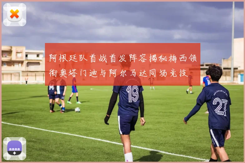 阿根廷队首战首发阵容揭秘梅西领衔奥塔门迪与阿尔马达同场竞技
