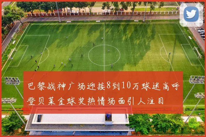 巴黎战神广场迎接8到10万球迷高呼登贝莱金球奖热情场面引人注目