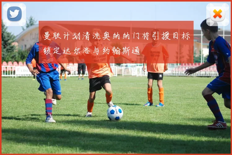 曼联计划清洗奥纳纳门将引援目标锁定达尔洛与约翰斯通