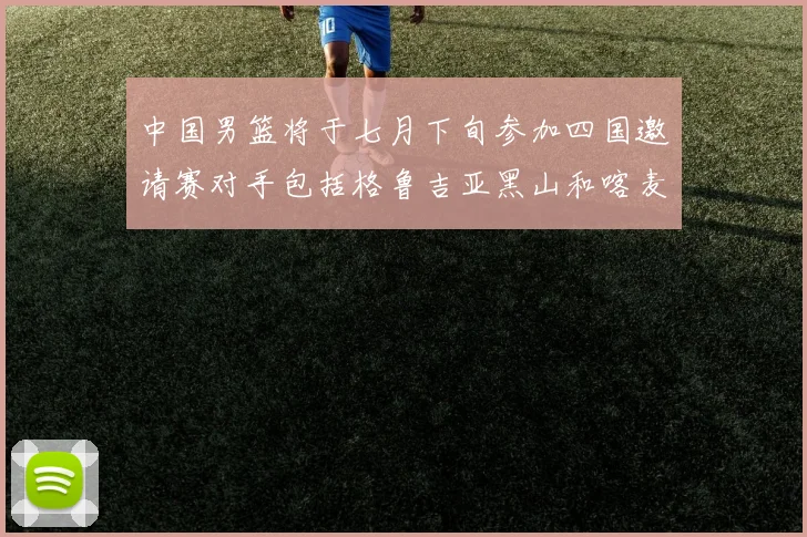 中国男篮将于七月下旬参加四国邀请赛对手包括格鲁吉亚黑山和喀麦隆