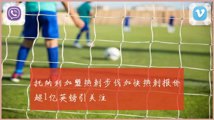 托纳利加盟热刺步伐加快热刺报价超1亿英镑引关注