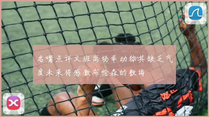名嘴点评文班离场举动称其缺乏气度未来将感激布伦森的教诲