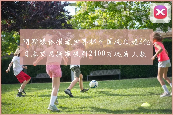 阿斯媒体报道世界杯中国观众超2亿日本突尼斯赛吸引2400万观看人数