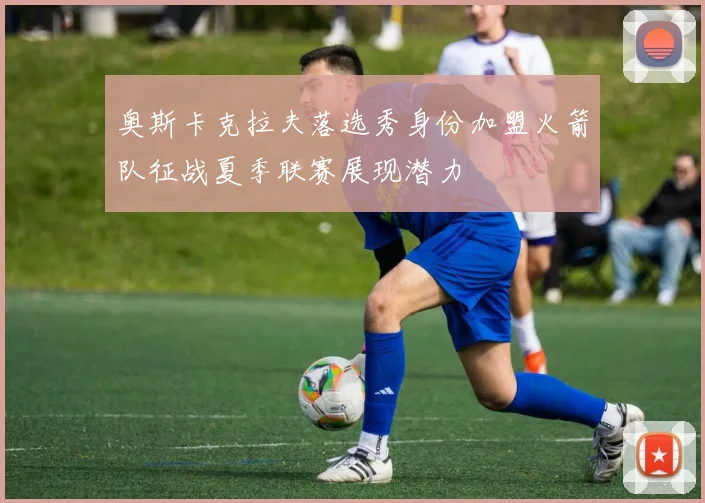 奥斯卡克拉夫落选秀身份加盟火箭队征战夏季联赛展现潜力
