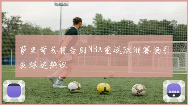萨里奇或将告别NBA重返欧洲赛场引发球迷热议