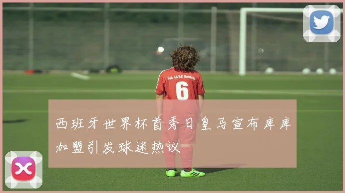 西班牙世界杯首秀日皇马宣布库库加盟引发球迷热议