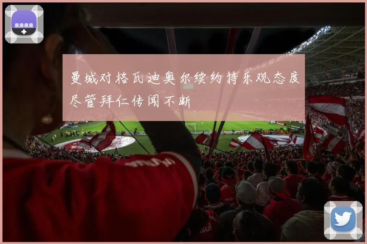 曼城对格瓦迪奥尔续约持乐观态度尽管拜仁传闻不断