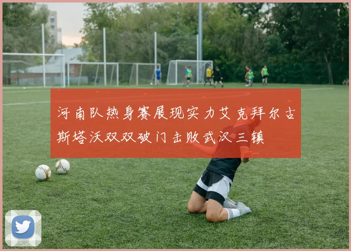 河南队热身赛展现实力艾克拜尔古斯塔沃双双破门击败武汉三镇