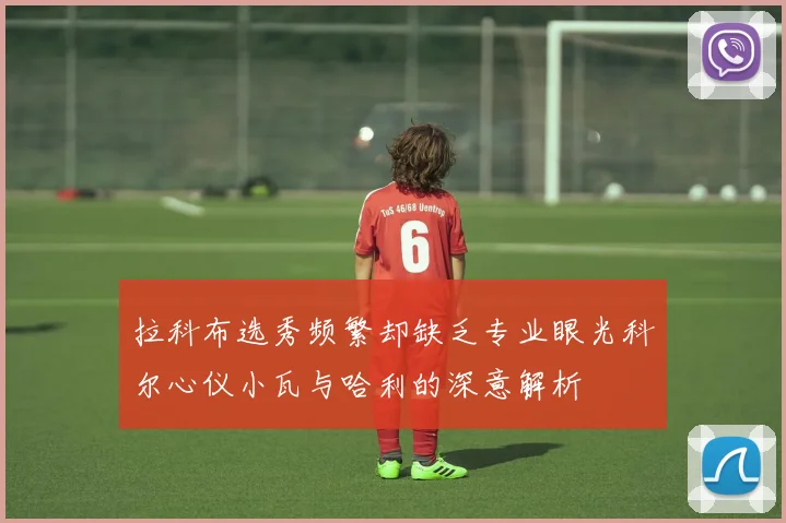拉科布选秀频繁却缺乏专业眼光科尔心仪小瓦与哈利的深意解析