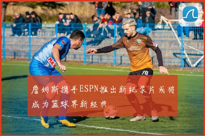 詹姆斯携手ESPN推出新纪录片或将成为篮球界新经典