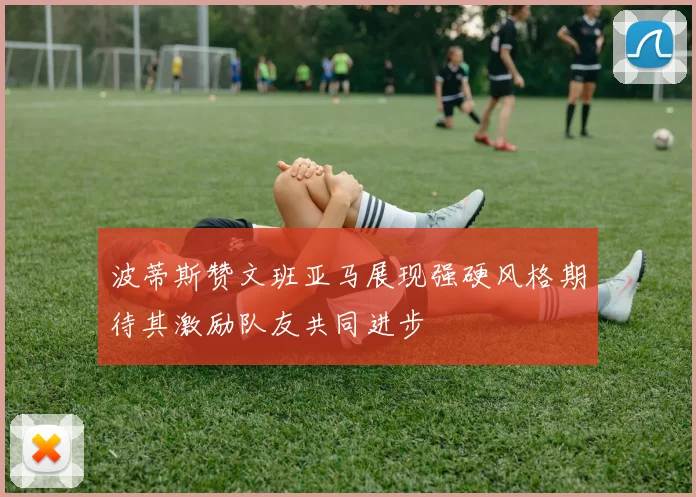 波蒂斯赞文班亚马展现强硬风格期待其激励队友共同进步