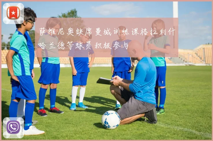 萨维尼奥缺席曼城训练课格拉利什哈兰德等球员积极参与