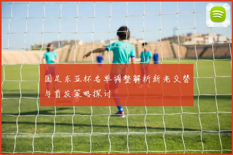 国足东亚杯名单调整解析新老交替与首发策略探讨