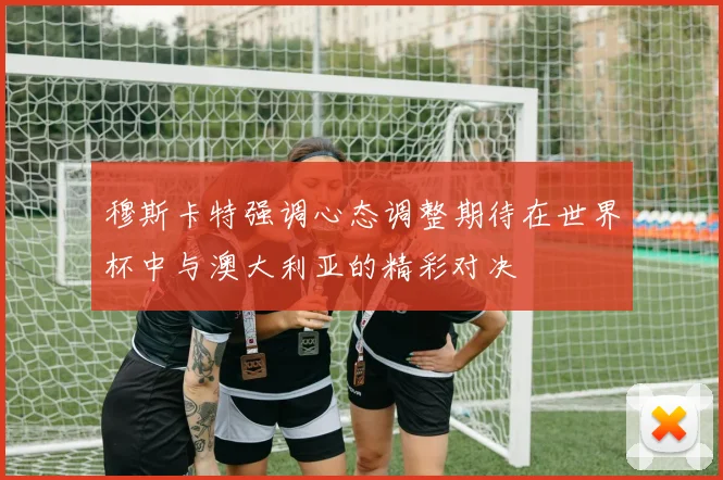 穆斯卡特强调心态调整期待在世界杯中与澳大利亚的精彩对决