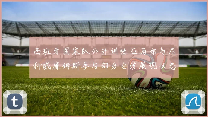 西班牙国家队公开训练亚马尔与尼科威廉姆斯参与部分合练展现状态