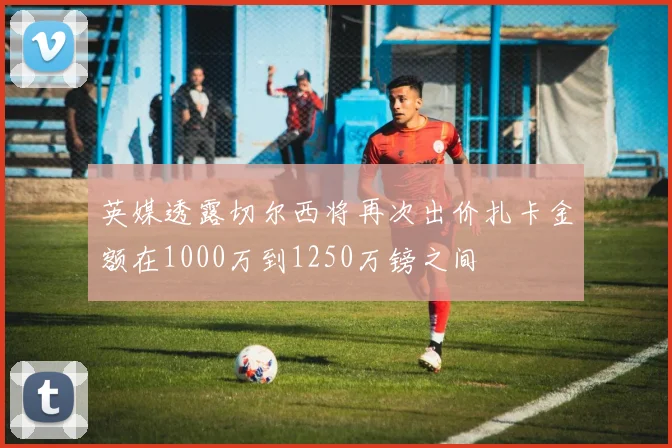 英媒透露切尔西将再次出价扎卡金额在1000万到1250万镑之间