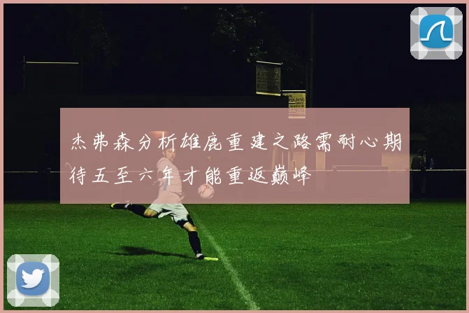 杰弗森分析雄鹿重建之路需耐心期待五至六年才能重返巅峰