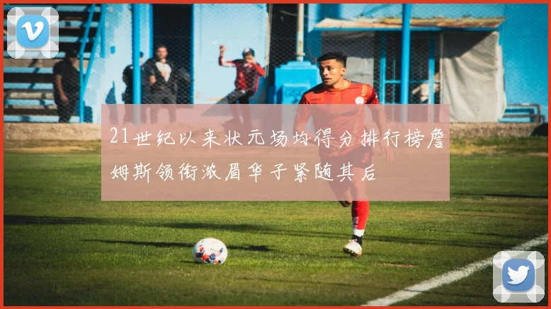21世纪以来状元场均得分排行榜詹姆斯领衔浓眉华子紧随其后