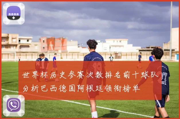 世界杯历史参赛次数排名前十球队分析巴西德国阿根廷领衔榜单