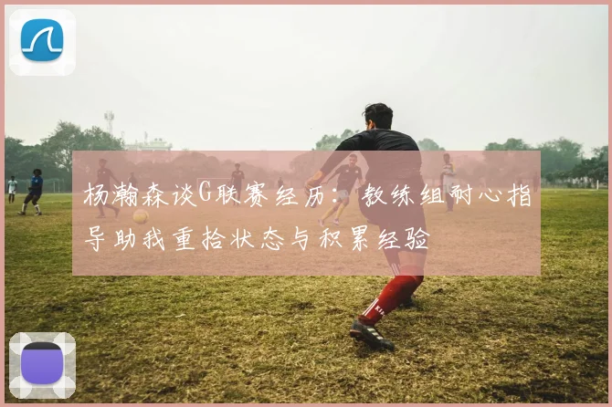 杨瀚森谈G联赛经历：教练组耐心指导助我重拾状态与积累经验