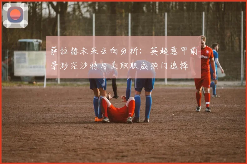 萨拉赫未来去向分析：英超意甲前景渺茫沙特与美职联成热门选择