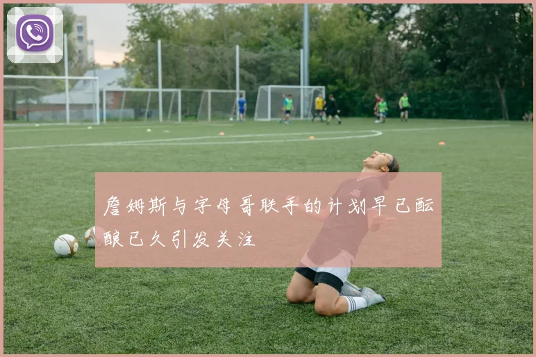 詹姆斯与字母哥联手的计划早已酝酿已久引发关注