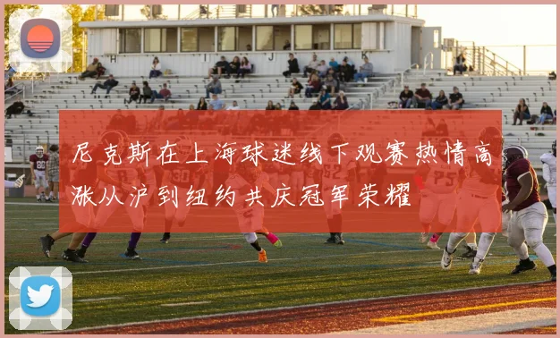 尼克斯在上海球迷线下观赛热情高涨从沪到纽约共庆冠军荣耀