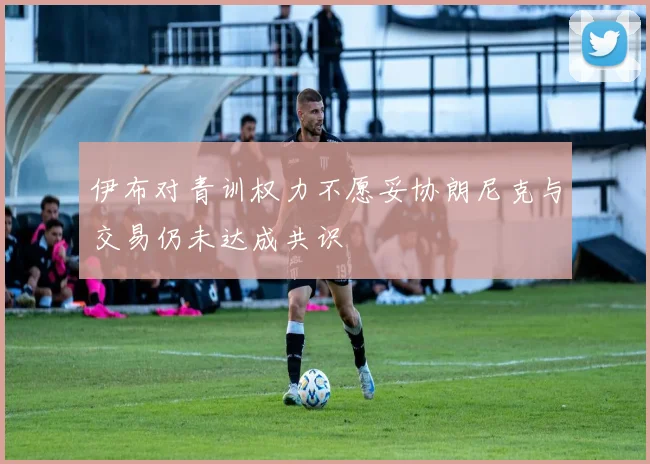 伊布对青训权力不愿妥协朗尼克与交易仍未达成共识