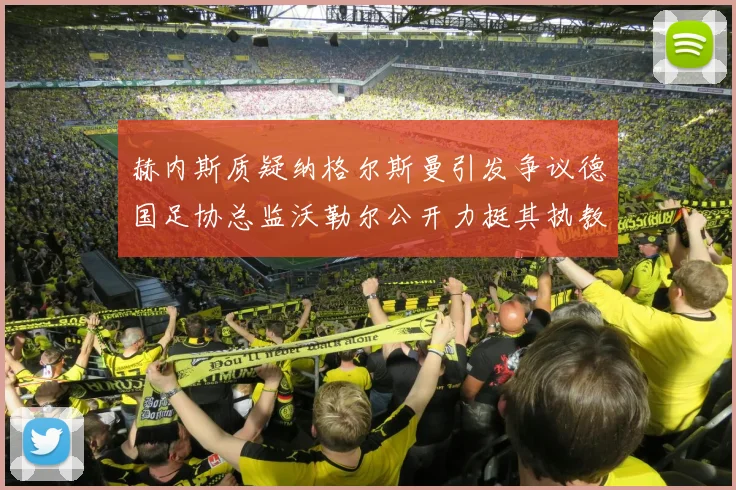 赫内斯质疑纳格尔斯曼引发争议德国足协总监沃勒尔公开力挺其执教表现