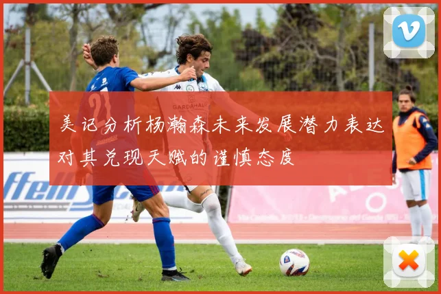 美记分析杨瀚森未来发展潜力表达对其兑现天赋的谨慎态度
