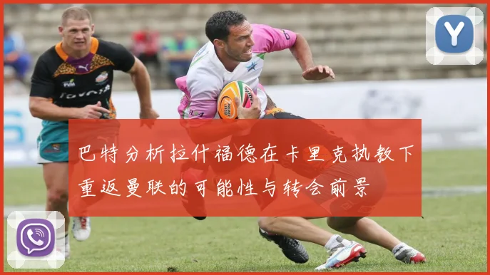 巴特分析拉什福德在卡里克执教下重返曼联的可能性与转会前景