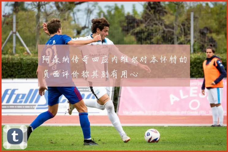 阿森纳传奇回应内维尔对本怀特的负面评价称其别有用心