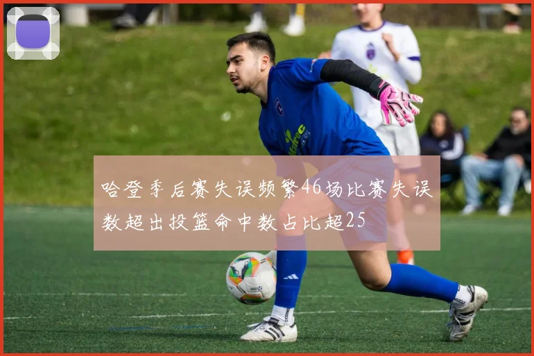 哈登季后赛失误频繁46场比赛失误数超出投篮命中数占比超25