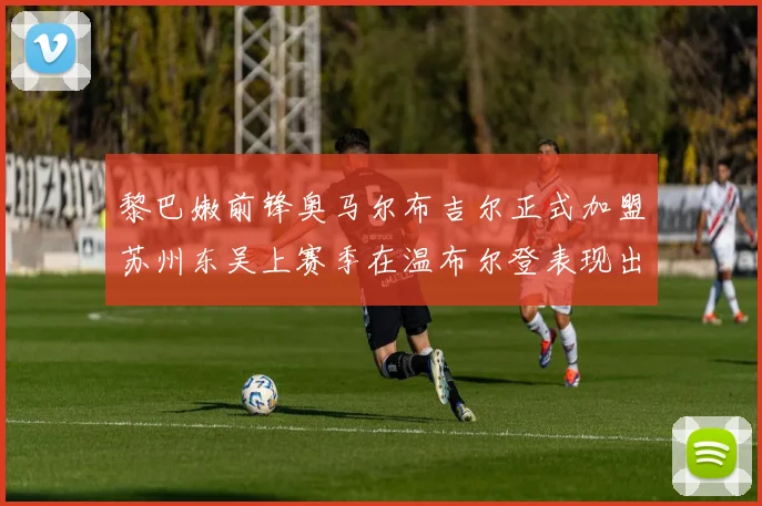 黎巴嫩前锋奥马尔布吉尔正式加盟苏州东吴上赛季在温布尔登表现出色