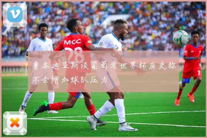 鲁本迪亚斯谈葡萄牙世界杯历史称不会增加球队压力