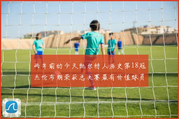 两年前的今天凯尔特人历史第18冠杰伦布朗荣获总决赛最有价值球员