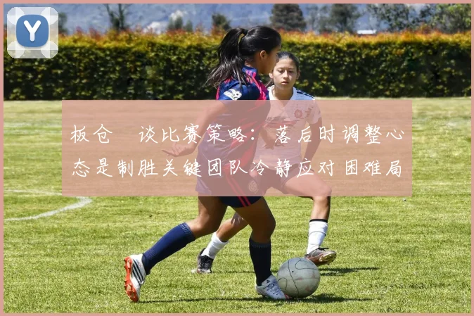 板仓滉谈比赛策略：落后时调整心态是制胜关键团队冷静应对困难局面
