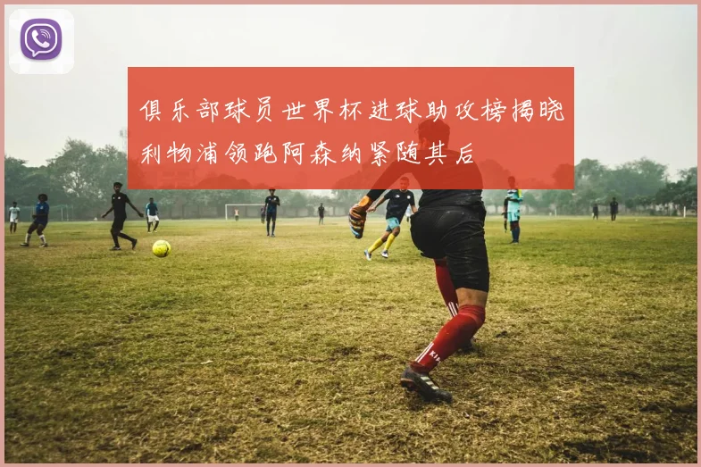俱乐部球员世界杯进球助攻榜揭晓利物浦领跑阿森纳紧随其后
