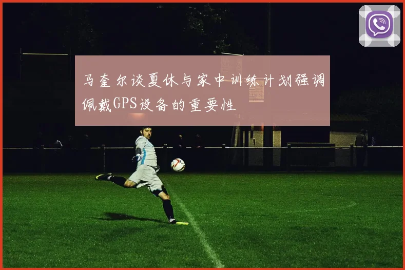 马奎尔谈夏休与家中训练计划强调佩戴GPS设备的重要性
